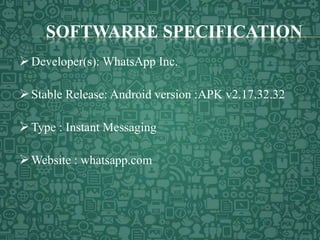 SOFTWARRE SPECIFICATION
Developer(s): WhatsApp Inc.
Stable Release: Android version :APK v2.17.32.32
Type : Instant Messaging
Website : whatsapp.com
 