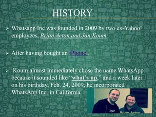 HISTORY
 Whatsapp Inc was founded in 2009 by two ex-Yahoo!
employees, Brian Acton and Jan Koum.
 After having bought an iPhone .
 Koum almost immediately chose the name WhatsApp
because it sounded like “what’s up,” and a week later
on his birthday, Feb. 24, 2009, he incorporated
WhatsApp Inc. in California.
 