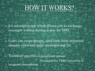 HOW IT WORKS?
 It’s messaging app which allows you to exchange
messages without having to pay for SMS.
 Users can create groups, send each other unlimited
images, video and audio messages and etc.
 Technical specifies-A customized version.
Developed for Third Generation IC
Integrated smartphones
 