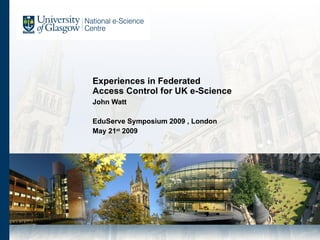 Experiences in Federated  Access Control for UK e-Science  John Watt EduServe Symposium 2009 , London May 21 st  2009 