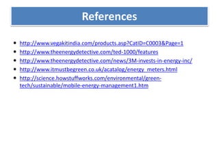 References
 http://www.vegakitindia.com/products.asp?CatID=C0003&Page=1
 http://www.theenergydetective.com/ted-1000/features
 http://www.theenergydetective.com/news/3M-invests-in-energy-inc/
 http://www.itmustbegreen.co.uk/acatalog/energy_meters.html
 http://science.howstuffworks.com/environmental/green-
tech/sustainable/mobile-energy-management1.htm
References
 