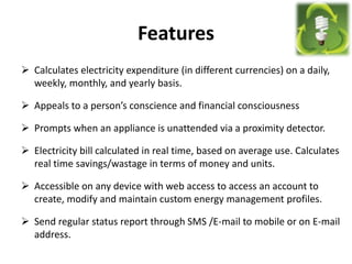 Features
 Calculates electricity expenditure (in different currencies) on a daily,
weekly, monthly, and yearly basis.
 Appeals to a person’s conscience and financial consciousness
 Prompts when an appliance is unattended via a proximity detector.
 Electricity bill calculated in real time, based on average use. Calculates
real time savings/wastage in terms of money and units.
 Accessible on any device with web access to access an account to
create, modify and maintain custom energy management profiles.
 Send regular status report through SMS /E-mail to mobile or on E-mail
address.
 