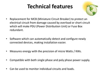 Technical features
• Replacement for MCB (Miniature Circuit Breaker) to protect an
electrical circuit from damage caused by overload or short circuit
which will make PDU (Power Distribution Unit) or Fuse Box
redundant.
• Software which can automatically detect and configure newly
connected devices, making installation easier.
• Measures energy with the precision of micro Watts / KWs.
• Compatible with both single phase and poly phase power supply.
• Can be used to monitor individual circuits and loads.
 