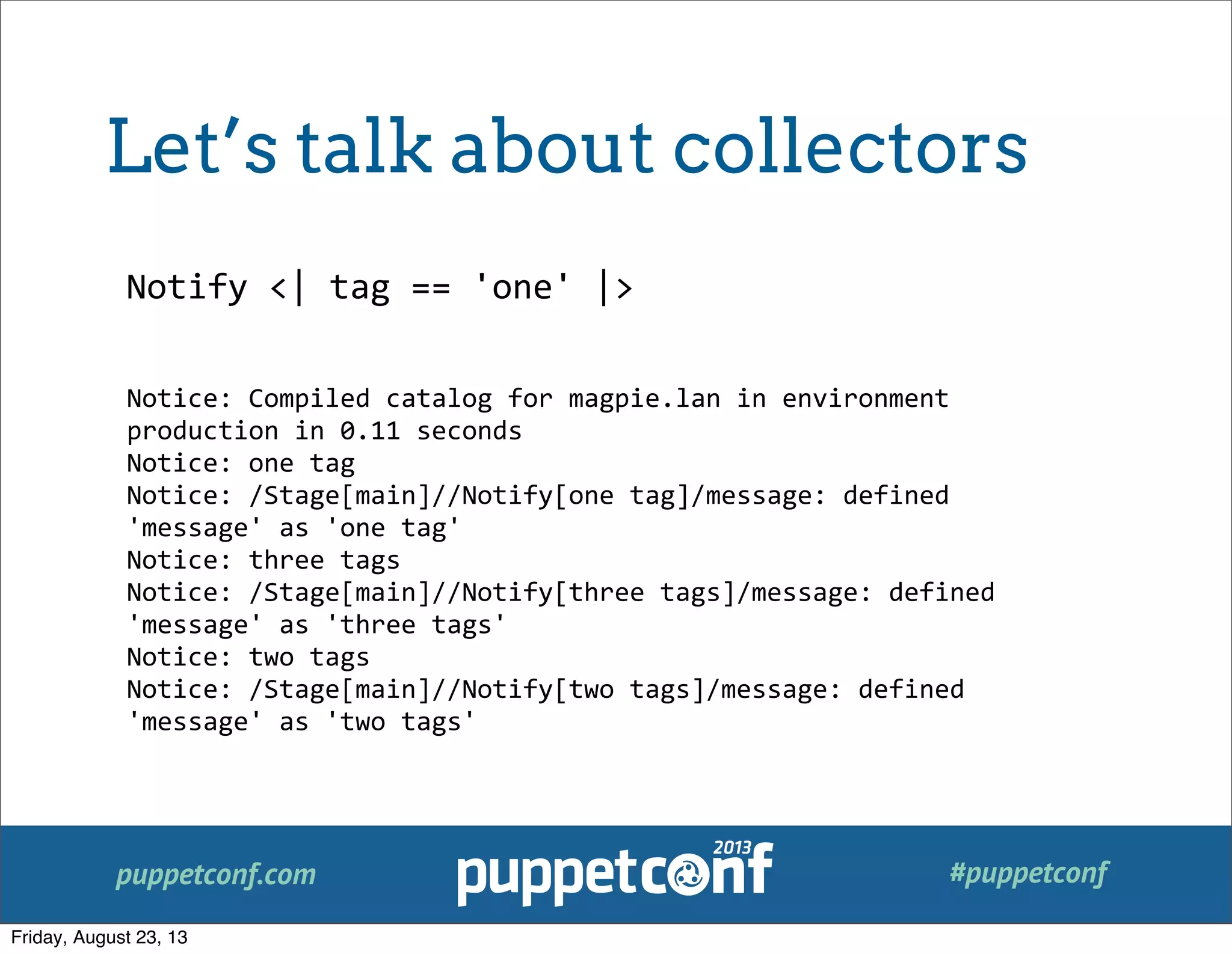 puppetconf.com #puppetconf
Notify	
  <|	
  tag	
  ==	
  'one'	
  |>
Notice:	
  Compiled	
  catalog	
  for	
  magpie.lan	
  in	
  environment	
  
production	
  in	
  0.11	
  seconds
Notice:	
  one	
  tag
Notice:	
  /Stage[main]//Notify[one	
  tag]/message:	
  defined	
  
'message'	
  as	
  'one	
  tag'
Notice:	
  three	
  tags
Notice:	
  /Stage[main]//Notify[three	
  tags]/message:	
  defined	
  
'message'	
  as	
  'three	
  tags'
Notice:	
  two	
  tags
Notice:	
  /Stage[main]//Notify[two	
  tags]/message:	
  defined	
  
'message'	
  as	
  'two	
  tags'
Let’s talk about collectors
Friday, August 23, 13
 