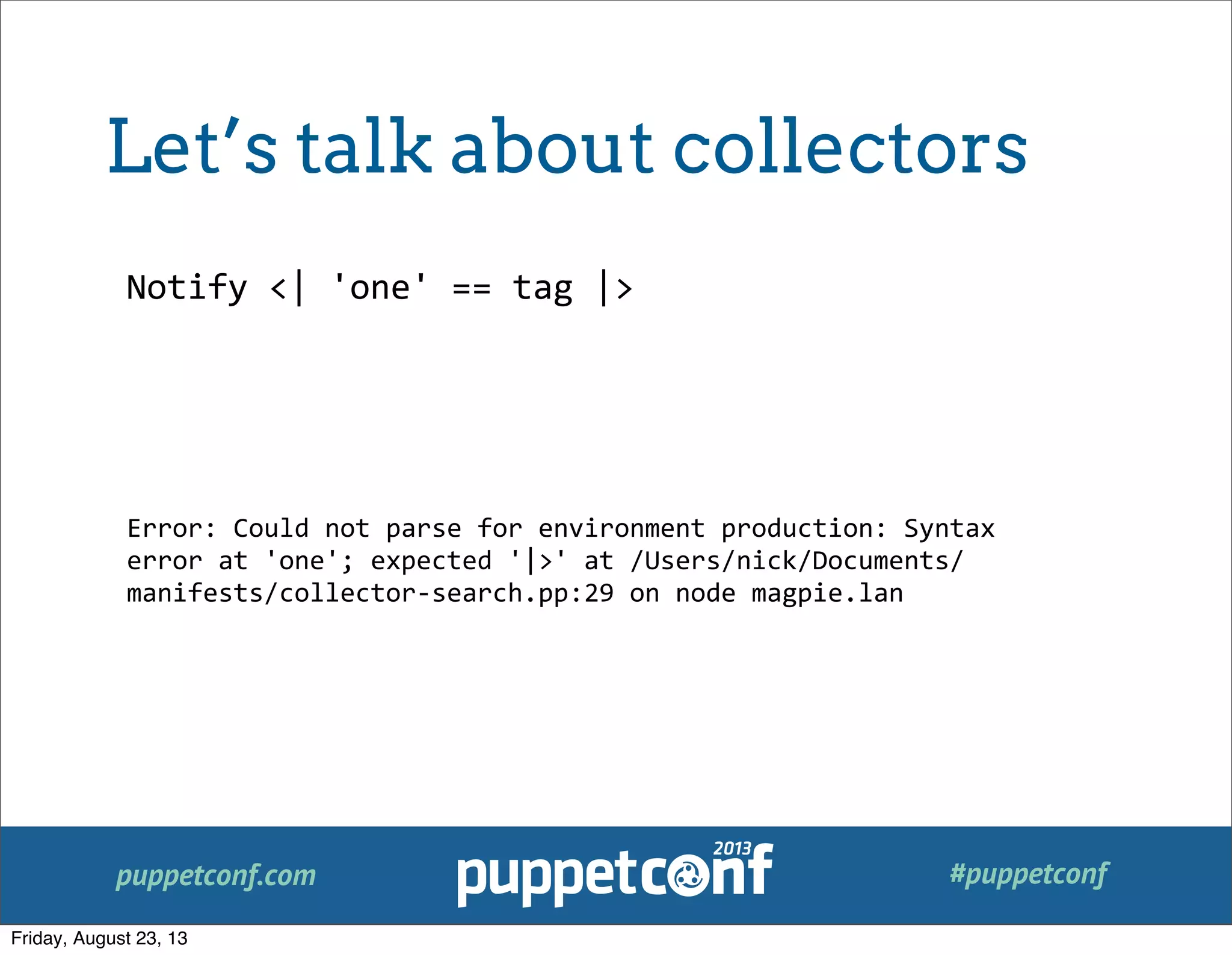 puppetconf.com #puppetconf
Notify	
  <|	
  'one'	
  ==	
  tag	
  |>
Error:	
  Could	
  not	
  parse	
  for	
  environment	
  production:	
  Syntax	
  
error	
  at	
  'one';	
  expected	
  '|>'	
  at	
  /Users/nick/Documents/
manifests/collector-­‐search.pp:29	
  on	
  node	
  magpie.lan
Let’s talk about collectors
Friday, August 23, 13
 