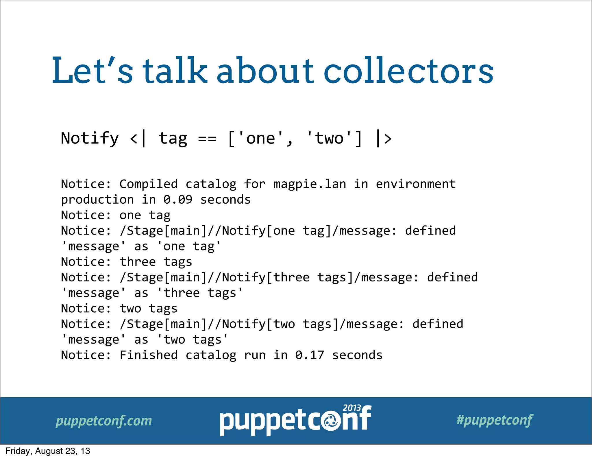 puppetconf.com #puppetconf
Notify	
  <|	
  tag	
  ==	
  ['one',	
  'two']	
  |>
Notice:	
  Compiled	
  catalog	
  for	
  magpie.lan	
  in	
  environment	
  
production	
  in	
  0.09	
  seconds
Notice:	
  one	
  tag
Notice:	
  /Stage[main]//Notify[one	
  tag]/message:	
  defined	
  
'message'	
  as	
  'one	
  tag'
Notice:	
  three	
  tags
Notice:	
  /Stage[main]//Notify[three	
  tags]/message:	
  defined	
  
'message'	
  as	
  'three	
  tags'
Notice:	
  two	
  tags
Notice:	
  /Stage[main]//Notify[two	
  tags]/message:	
  defined	
  
'message'	
  as	
  'two	
  tags'
Notice:	
  Finished	
  catalog	
  run	
  in	
  0.17	
  seconds
Let’s talk about collectors
Friday, August 23, 13
 