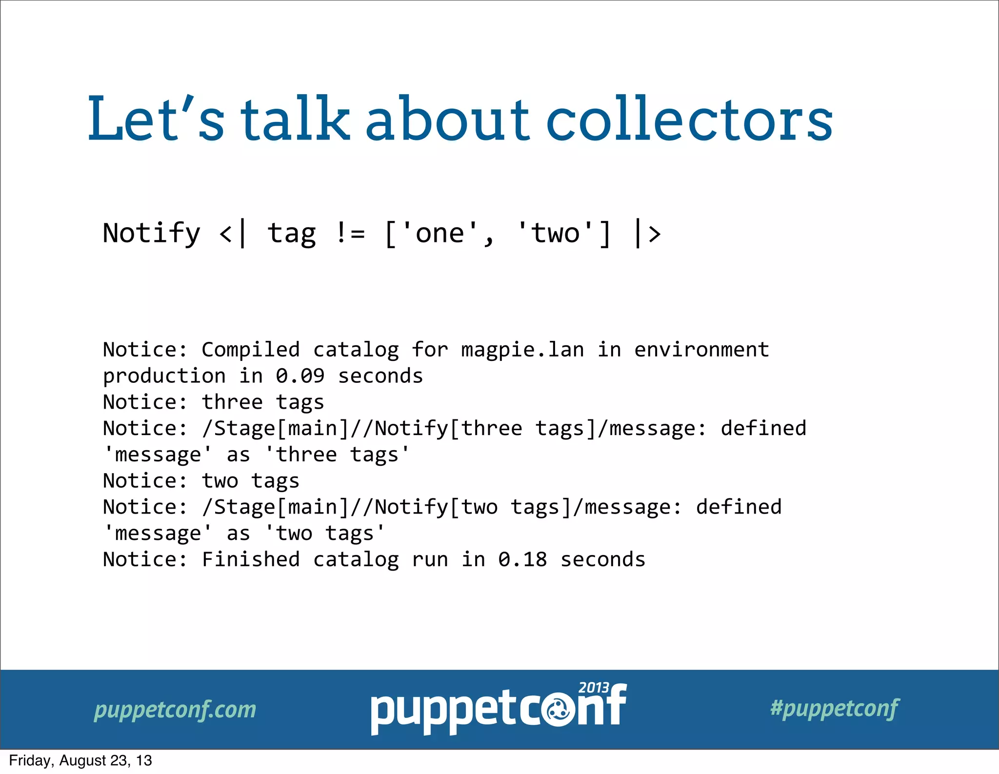 puppetconf.com #puppetconf
Notify	
  <|	
  tag	
  !=	
  ['one',	
  'two']	
  |>
Notice:	
  Compiled	
  catalog	
  for	
  magpie.lan	
  in	
  environment	
  
production	
  in	
  0.09	
  seconds
Notice:	
  three	
  tags
Notice:	
  /Stage[main]//Notify[three	
  tags]/message:	
  defined	
  
'message'	
  as	
  'three	
  tags'
Notice:	
  two	
  tags
Notice:	
  /Stage[main]//Notify[two	
  tags]/message:	
  defined	
  
'message'	
  as	
  'two	
  tags'
Notice:	
  Finished	
  catalog	
  run	
  in	
  0.18	
  seconds
Let’s talk about collectors
Friday, August 23, 13
 