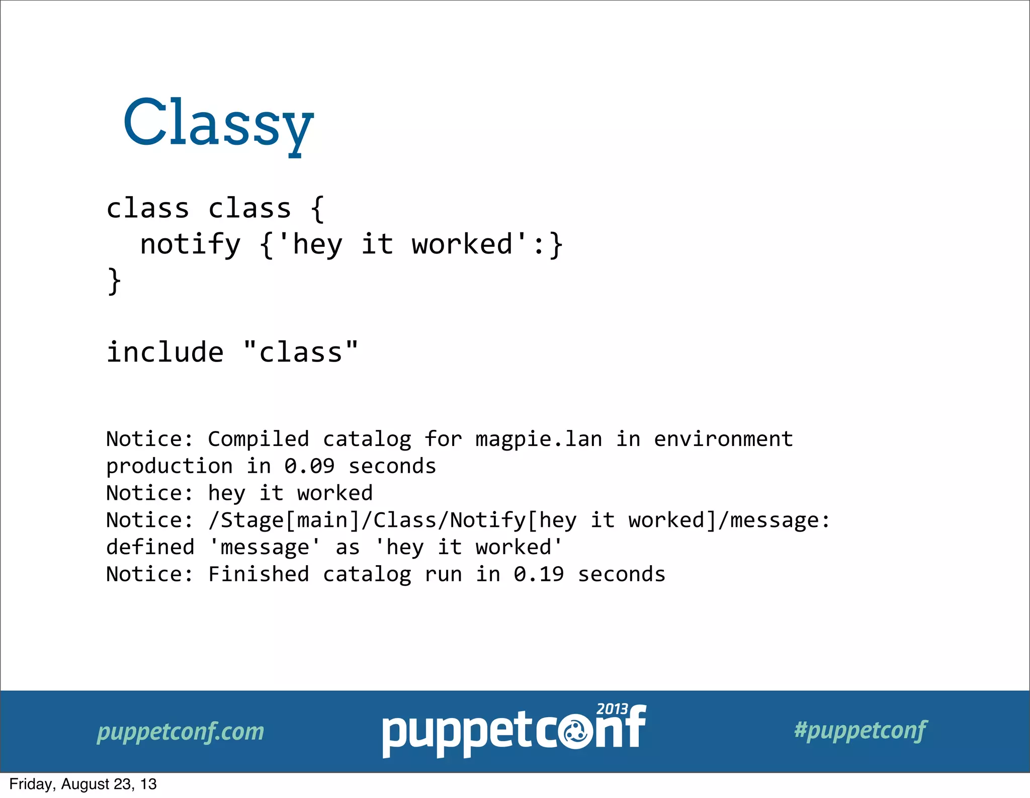 puppetconf.com #puppetconf
class	
  class	
  {
	
  	
  notify	
  {'hey	
  it	
  worked':}
}
include	
  "class"
Notice:	
  Compiled	
  catalog	
  for	
  magpie.lan	
  in	
  environment	
  
production	
  in	
  0.09	
  seconds
Notice:	
  hey	
  it	
  worked
Notice:	
  /Stage[main]/Class/Notify[hey	
  it	
  worked]/message:	
  
defined	
  'message'	
  as	
  'hey	
  it	
  worked'
Notice:	
  Finished	
  catalog	
  run	
  in	
  0.19	
  seconds
Classy
Friday, August 23, 13
 