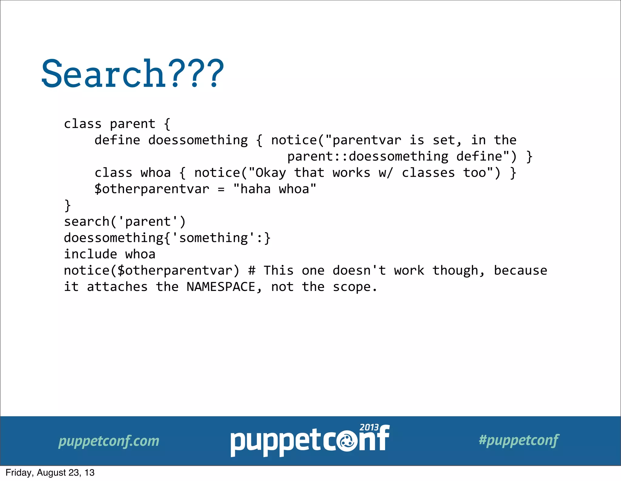 puppetconf.com #puppetconf
class	
  parent	
  {
	
  	
  	
  	
  define	
  doessomething	
  {	
  notice("parentvar	
  is	
  set,	
  in	
  the	
  
	
   	
   	
   	
   	
   	
   	
   	
   parent::doessomething	
  define")	
  }
	
  	
  	
  	
  class	
  whoa	
  {	
  notice("Okay	
  that	
  works	
  w/	
  classes	
  too")	
  }
	
  	
  	
  	
  $otherparentvar	
  =	
  "haha	
  whoa"
}
search('parent')
doessomething{'something':}
include	
  whoa
notice($otherparentvar)	
  #	
  This	
  one	
  doesn't	
  work	
  though,	
  because	
  
it	
  attaches	
  the	
  NAMESPACE,	
  not	
  the	
  scope.
Search???
Friday, August 23, 13
 