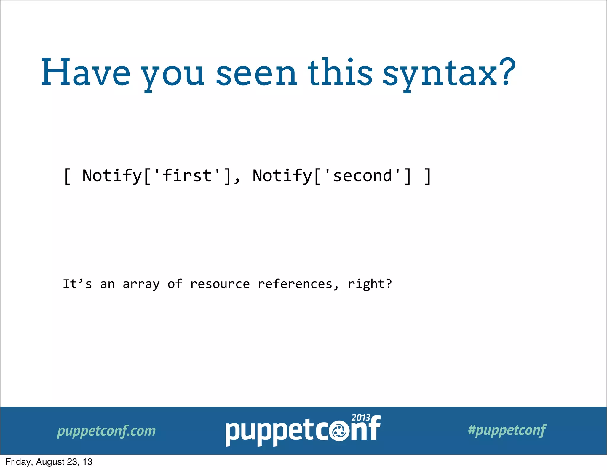 puppetconf.com #puppetconf
[	
  Notify['first'],	
  Notify['second']	
  ]
It’s	
  an	
  array	
  of	
  resource	
  references,	
  right?
Have you seen this syntax?
Friday, August 23, 13
 
