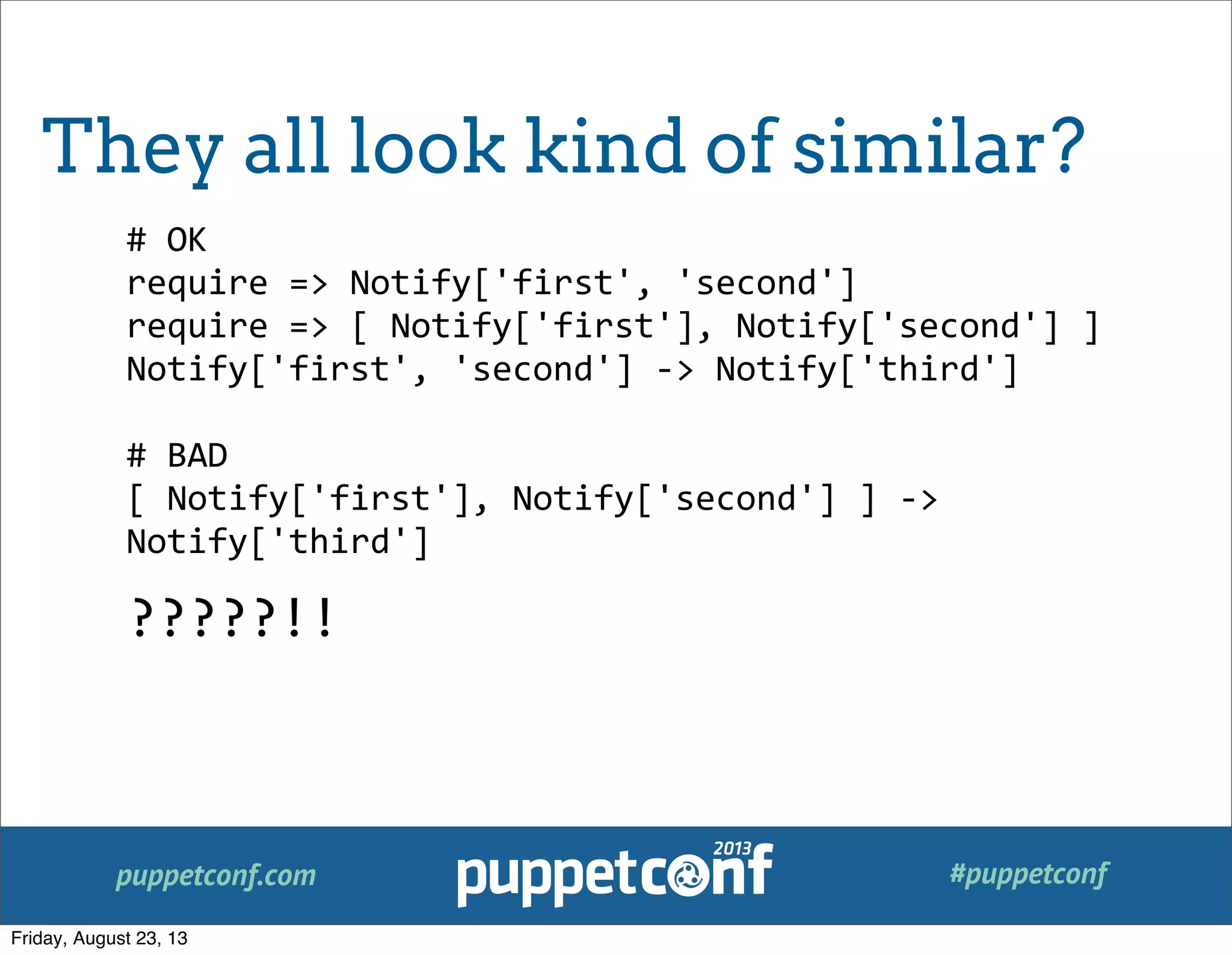 puppetconf.com #puppetconf
#	
  OK
require	
  =>	
  Notify['first',	
  'second']
require	
  =>	
  [	
  Notify['first'],	
  Notify['second']	
  ]
Notify['first',	
  'second']	
  -­‐>	
  Notify['third']
#	
  BAD
[	
  Notify['first'],	
  Notify['second']	
  ]	
  -­‐>	
  
Notify['third']
?????!!
They all look kind of similar?
Friday, August 23, 13
 