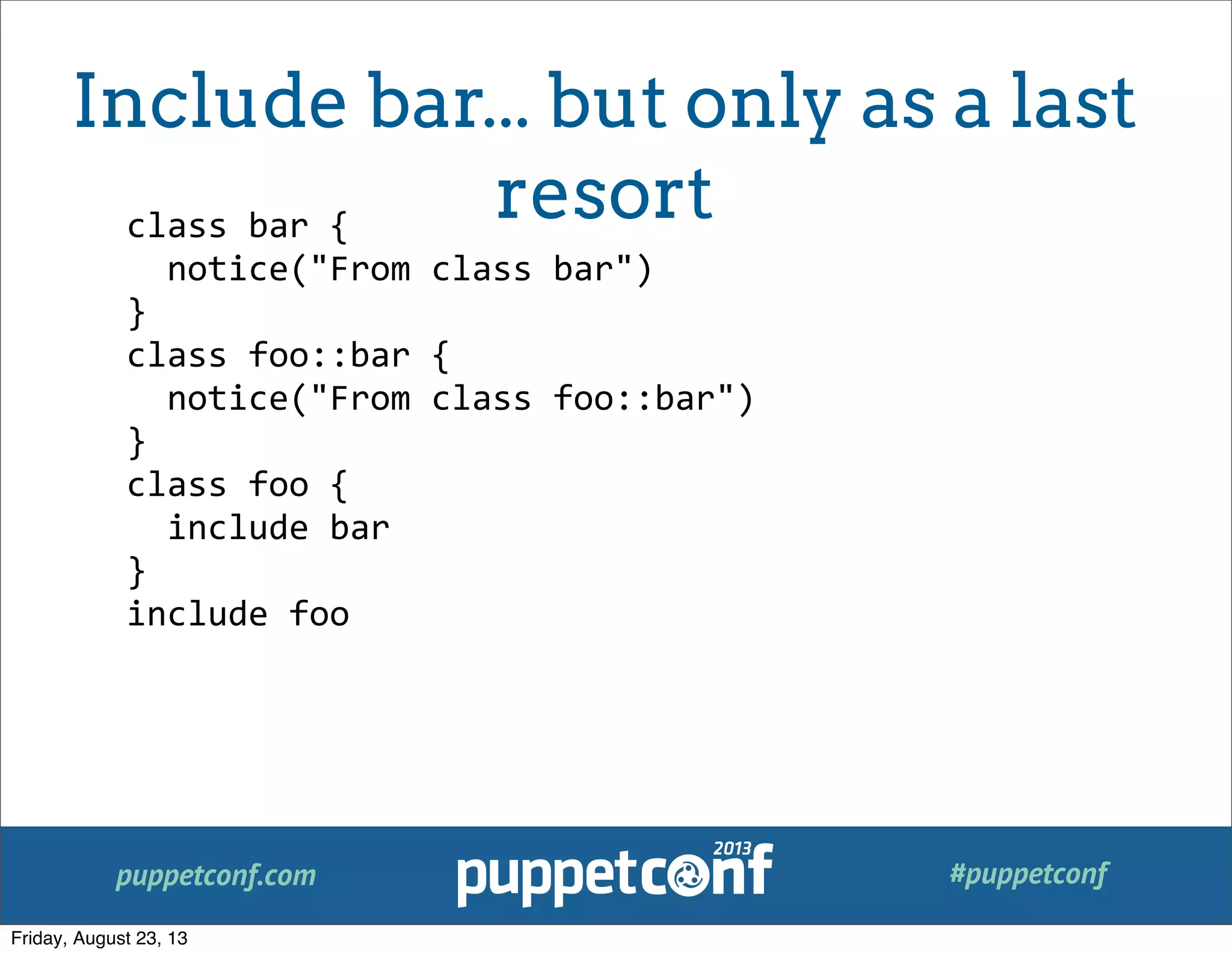 puppetconf.com #puppetconf
class	
  bar	
  {
	
  	
  notice("From	
  class	
  bar")
}
class	
  foo::bar	
  {
	
  	
  notice("From	
  class	
  foo::bar")
}
class	
  foo	
  {
	
  	
  include	
  bar
}
include	
  foo
Include bar... but only as a last
resort
Friday, August 23, 13
 