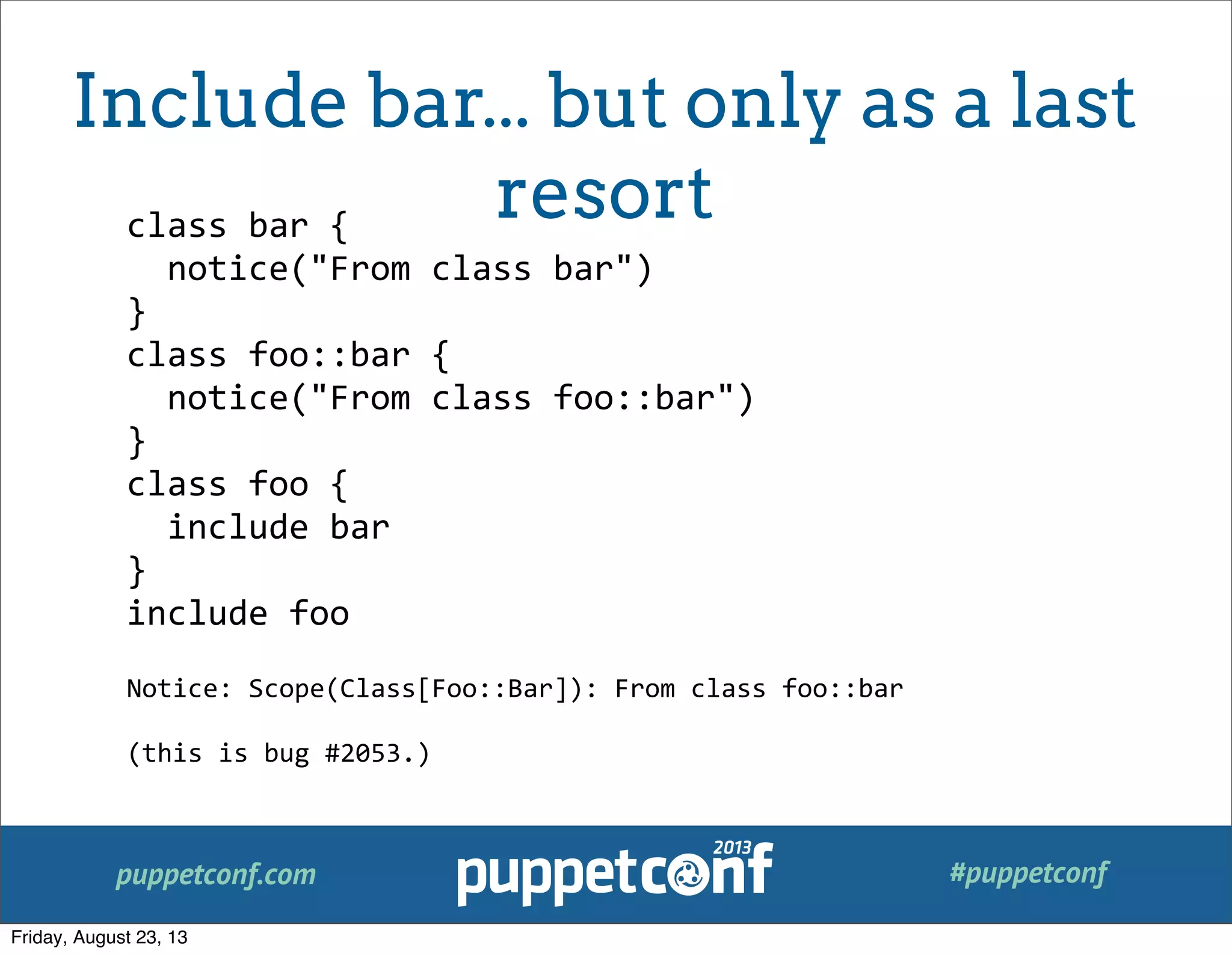 puppetconf.com #puppetconf
class	
  bar	
  {
	
  	
  notice("From	
  class	
  bar")
}
class	
  foo::bar	
  {
	
  	
  notice("From	
  class	
  foo::bar")
}
class	
  foo	
  {
	
  	
  include	
  bar
}
include	
  foo
Notice:	
  Scope(Class[Foo::Bar]):	
  From	
  class	
  foo::bar
(this	
  is	
  bug	
  #2053.)
Include bar... but only as a last
resort
Friday, August 23, 13
 