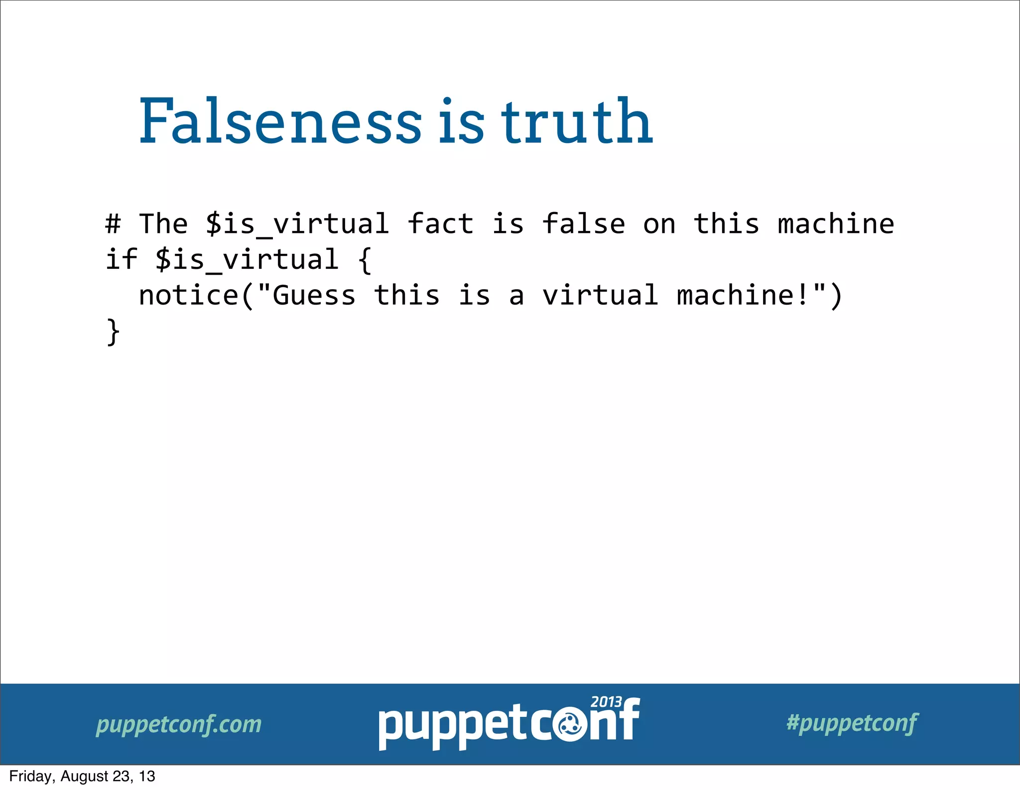 puppetconf.com #puppetconf
#	
  The	
  $is_virtual	
  fact	
  is	
  false	
  on	
  this	
  machine
if	
  $is_virtual	
  {
	
  	
  notice("Guess	
  this	
  is	
  a	
  virtual	
  machine!")
}
Falseness is truth
Friday, August 23, 13
 