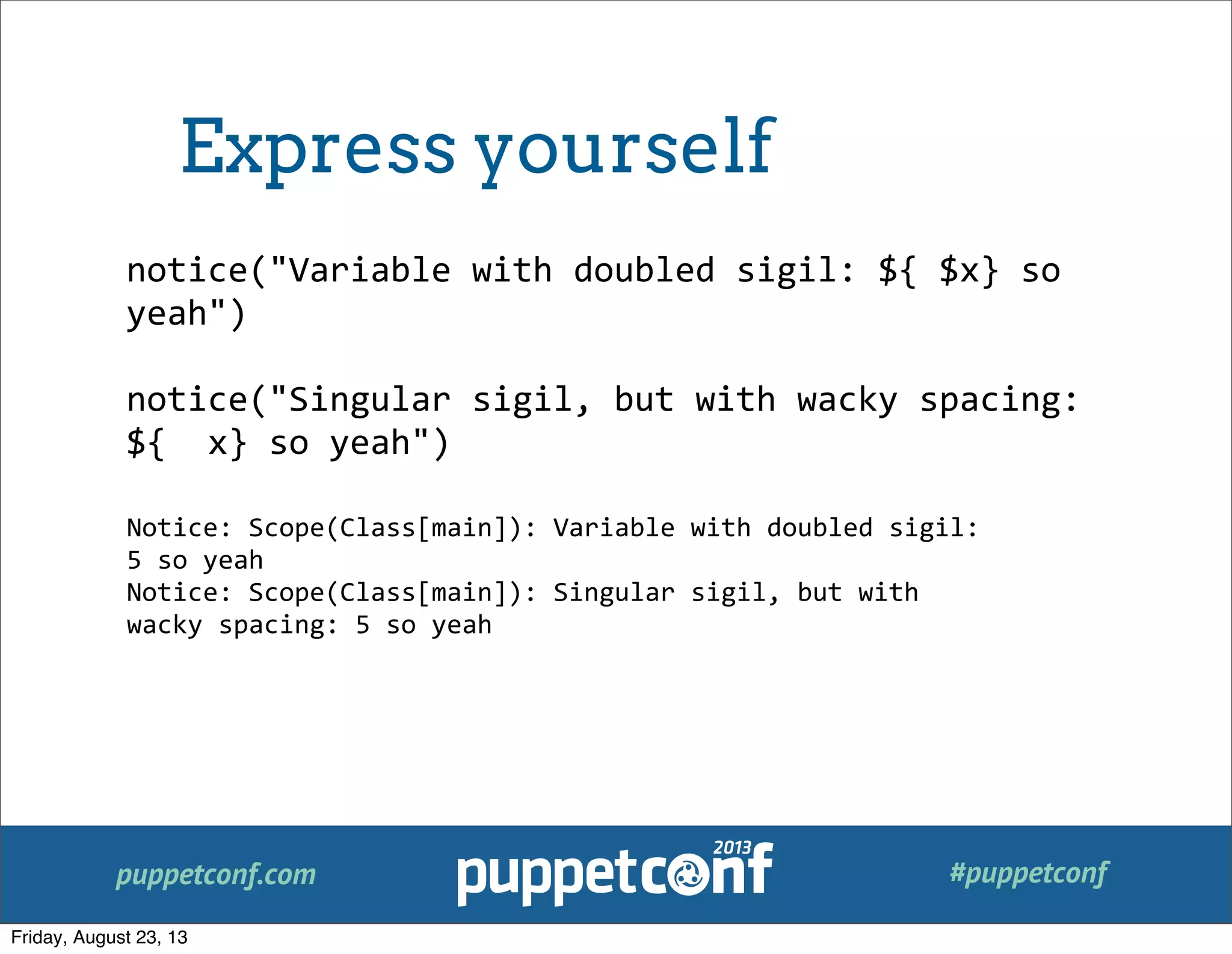 puppetconf.com #puppetconf
notice("Variable	
  with	
  doubled	
  sigil:	
  ${	
  $x}	
  so	
  
yeah")
notice("Singular	
  sigil,	
  but	
  with	
  wacky	
  spacing:	
  
${	
  	
  x}	
  so	
  yeah")
Notice:	
  Scope(Class[main]):	
  Variable	
  with	
  doubled	
  sigil:	
  
5	
  so	
  yeah
Notice:	
  Scope(Class[main]):	
  Singular	
  sigil,	
  but	
  with	
  
wacky	
  spacing:	
  5	
  so	
  yeah
Express yourself
Friday, August 23, 13
 