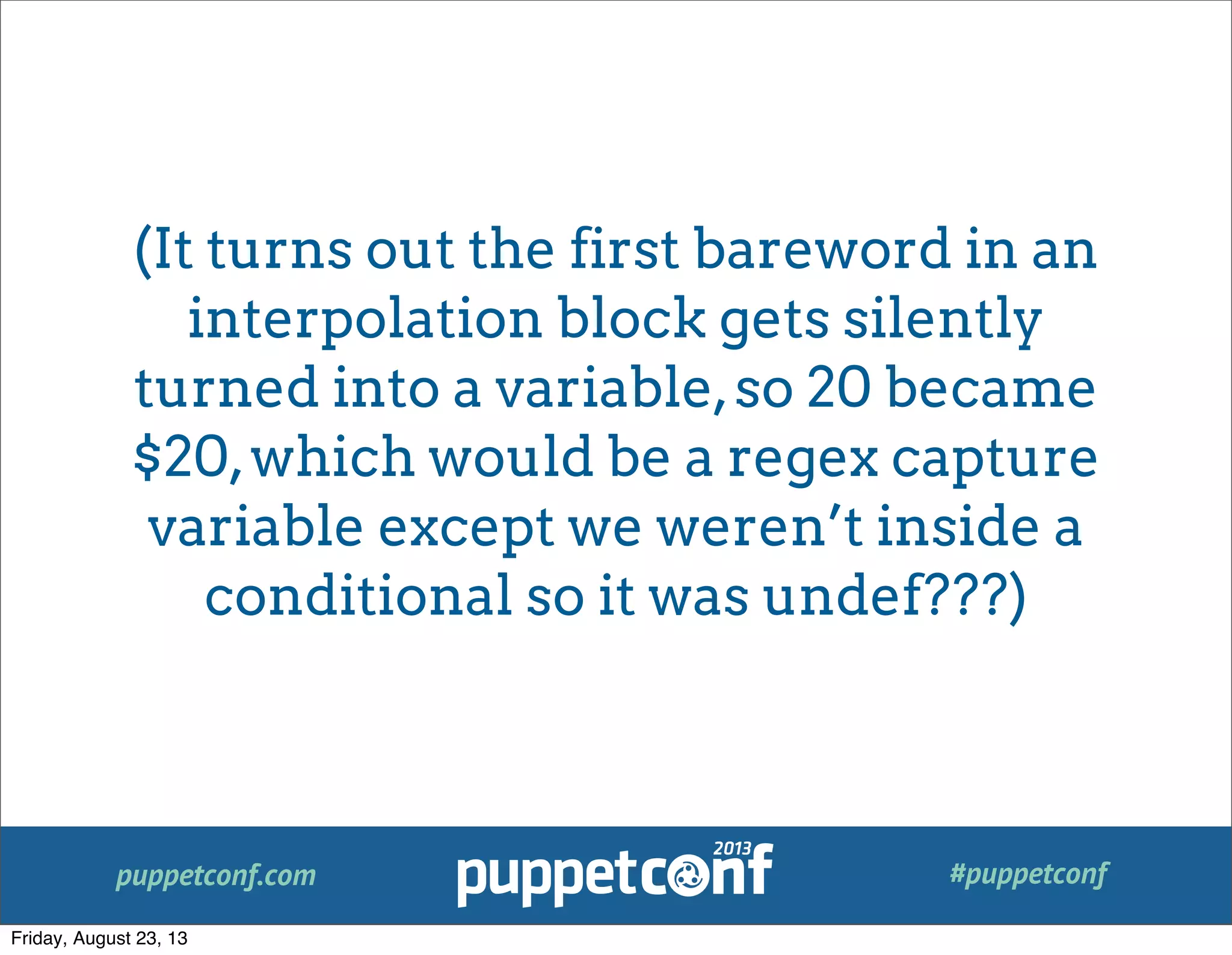 puppetconf.com #puppetconf
(It turns out the first bareword in an
interpolation block gets silently
turned into a variable,so 20 became
$20,which would be a regex capture
variable except we weren’t inside a
conditional so it was undef???)
Friday, August 23, 13
 