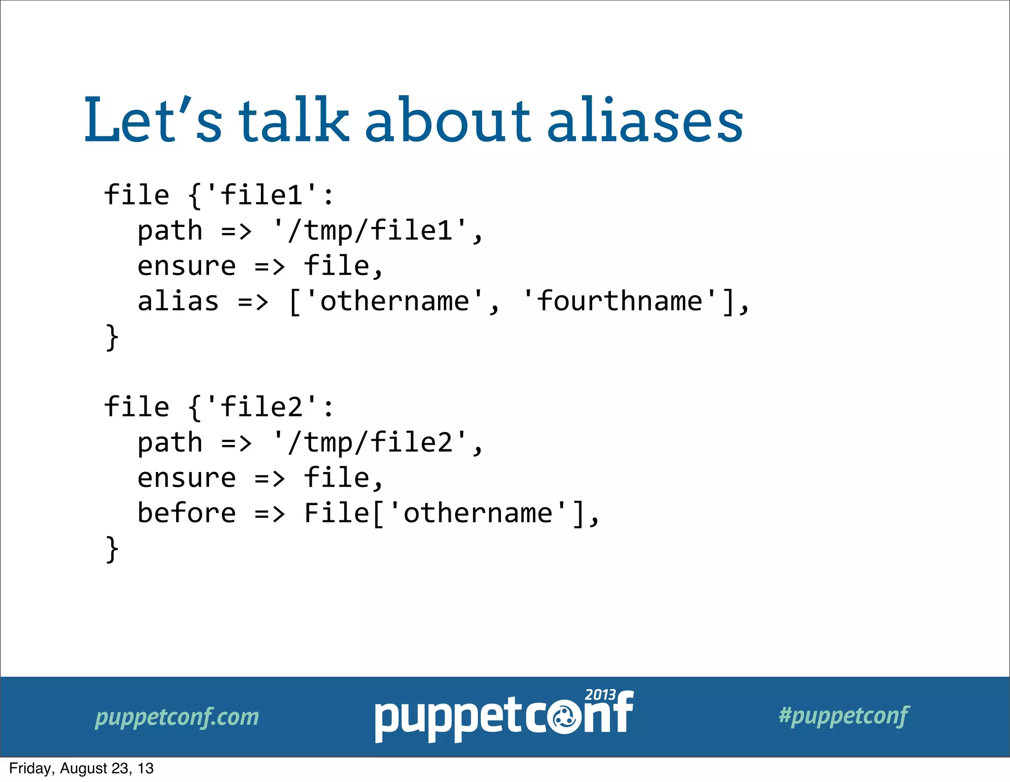 puppetconf.com #puppetconf
file	
  {'file1':
	
  	
  path	
  =>	
  '/tmp/file1',
	
  	
  ensure	
  =>	
  file,
	
  	
  alias	
  =>	
  ['othername',	
  'fourthname'],
}
file	
  {'file2':
	
  	
  path	
  =>	
  '/tmp/file2',
	
  	
  ensure	
  =>	
  file,
	
  	
  before	
  =>	
  File['othername'],
}
Let’s talk about aliases
Friday, August 23, 13
 
