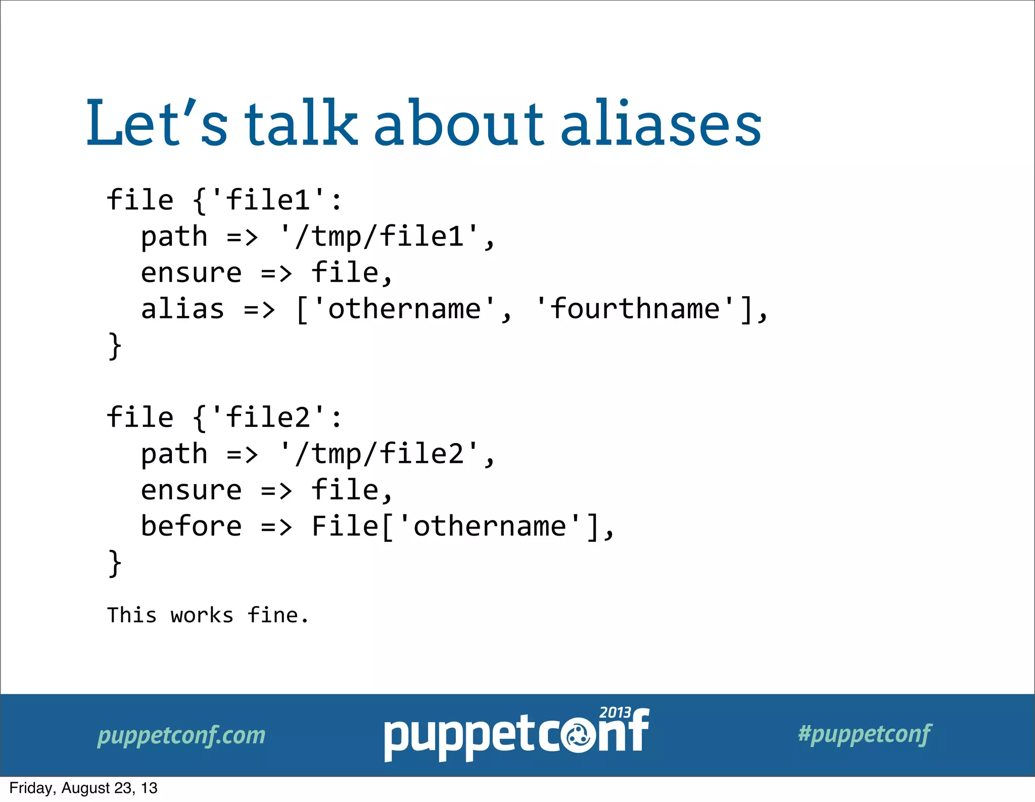 puppetconf.com #puppetconf
file	
  {'file1':
	
  	
  path	
  =>	
  '/tmp/file1',
	
  	
  ensure	
  =>	
  file,
	
  	
  alias	
  =>	
  ['othername',	
  'fourthname'],
}
file	
  {'file2':
	
  	
  path	
  =>	
  '/tmp/file2',
	
  	
  ensure	
  =>	
  file,
	
  	
  before	
  =>	
  File['othername'],
}
This	
  works	
  fine.
Let’s talk about aliases
Friday, August 23, 13
 
