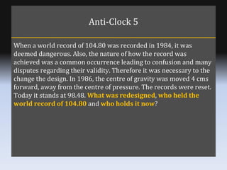Anti-Clock 5 When a world record of 104.80 was recorded in 1984, it was deemed dangerous. Also, the nature of how the reco...