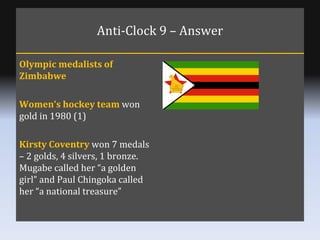 Anti-Clock 9 – Answer Olympic medalists of Zimbabwe Women’s hockey team  won gold in 1980 (1) Kirsty Coventry  won 7 medal...