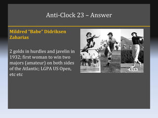 Anti-Clock 23 – Answer Mildred “Babe” Didriksen Zaharias 2 golds in hurdles and javelin in 1932; first woman to win two ma...