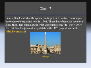 Clock 7 In an office located at this place, an important contract was signed between two organisations in 1981. There have...