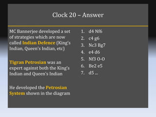 Clock 20 – Answer MC Bannerjee developed a set of strategies which are now called  Indian Defence  (King’s Indian, Queen’s...