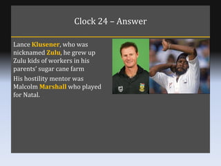 Clock 24 – Answer Lance  Klusener , who was nicknamed  Zulu , he grew up Zulu kids of workers in his parents’ sugar cane f...