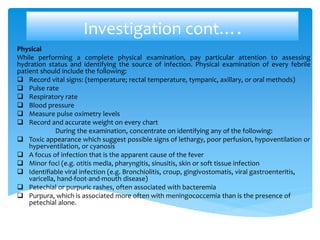 Investigation cont….
Physical
While performing a complete physical examination, pay particular attention to assessing
hydration status and identifying the source of infection. Physical examination of every febrile
patient should include the following:
 Record vital signs: (temperature; rectal temperature, tympanic, axillary, or oral methods)
 Pulse rate
 Respiratory rate
 Blood pressure
 Measure pulse oximetry levels
 Record and accurate weight on every chart
During the examination, concentrate on identifying any of the following:
 Toxic appearance which suggest possible signs of lethargy, poor perfusion, hypoventilation or
hyperventilation, or cyanosis
 A focus of infection that is the apparent cause of the fever
 Minor foci (e.g. otitis media, pharyngitis, sinusitis, skin or soft tissue infection
 Identifiable viral infection (e.g. Bronchiolitis, croup, gingivostomatis, viral gastroenteritis,
varicella, hand-foot-and-mouth disease)
 Petechial or purpuric rashes, often associated with bacteremia
 Purpura, which is associated more often with meningococcemia than is the presence of
petechial alone.
 