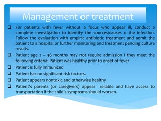 Management or treatment
 For patients with fever without a focus who appear ill, conduct a
complete investigation to identify the sources/causes o the infection.
Follow the evaluation with empiric antibiotic treatment and admit the
patient to a hospital or further monitoring and treatment pending culture
results.
 Patient age 2 – 36 months may not require admission I they meet the
following criteria: Patient was healthy prior to onset of fever
 Patient is fully immunized
 Patient has no significant risk factors.
 Patient appears nontoxic and otherwise healthy
 Patient’s parents (or caregivers) appear reliable and have access to
transportation if the child’s symptoms should worsen.
 