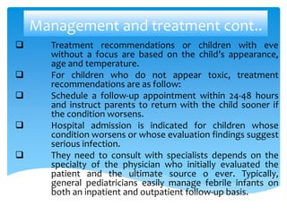 Management and treatment cont..
 Treatment recommendations or children with eve
without a focus are based on the child’s appearance,
age and temperature.
 For children who do not appear toxic, treatment
recommendations are as follow:
 Schedule a follow-up appointment within 24-48 hours
and instruct parents to return with the child sooner if
the condition worsens.
 Hospital admission is indicated for children whose
condition worsens or whose evaluation findings suggest
serious infection.
 They need to consult with specialists depends on the
specialty of the physician who initially evaluated the
patient and the ultimate source o ever. Typically,
general pediatricians easily manage febrile infants on
both an inpatient and outpatient follow-up basis.
 