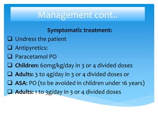 Management cont..
Symptomatic treatment:
 Undress the patient
 Antipyretics:
 Paracetamol PO
 Children: 60mg/kg/day in 3 or 4 divided doses
 Adults: 3 to 4g/day in 3 or 4 divided doses or
 ASA: PO (to be avoided in children under 16 years)
 Adults: 1 to 3g/day in 3 or 4 divided doses
 