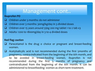 Management cont..
Ibuprofen PO
 Children under 3 months: do not administer
 Children over 3 months: 30mg/kg/day in 3 divided doses
 Children over 15 years around 35kg 200 mg tablet 1 to 2 tab x3
 Adults: 1200 to 1800mg/day in 3 to 4 divided doses
Red flag caution
 Paracetamol is the drug o choice or pregnant and breast-feeding
women.
 Acetylsalicylic acid is not recommended during the first 5months of
pregnancy, contra-indicated from the beginning of the 6th month, and
to be avoided in breast-feeding women. Ibuprofen is not
recommended during the first 5 months of pregnancy and
contraindicated from the beginning of the 6th month. It can be
administered to breastfeeding- women as short-term treatment.
 