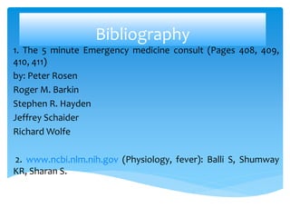 Bibliography
1. The 5 minute Emergency medicine consult (Pages 408, 409,
410, 411)
by: Peter Rosen
Roger M. Barkin
Stephen R. Hayden
Jeffrey Schaider
Richard Wolfe
2. www.ncbi.nlm.nih.gov (Physiology, fever): Balli S, Shumway
KR, Sharan S.
 