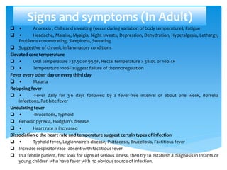 Signs and symptoms (In Adult)
 • Anorexia , Chills and sweating (occur during variation of body temperature), Fatigue
 • Headache, Malaise, Myalgia, Night sweats, Depression, Dehydration, Hyperalgesia, Lethargy,
Problems concentrating, Sleepiness, Sweating
 Suggestive of chronic inflammatory conditions
Elevated core temperature
 • Oral temperature >37.5c or 99.5F, Rectal temperature > 38.0C or 100.4F
 • Temperature >106F suggest failure of thermoregulation
Fever every other day or every third day
 • Malaria
Relapsing fever
 • -Fever daily for 3-6 days followed by a fever-free interval or about one week, Borrelia
infections, Rat-bite fever
Undulating fever
 • -Brucellosis, Typhoid
 Periodic pyrexia, Hodgkin’s disease
 • Heart rate is increased
Dissociation o the heart rate and temperature suggest certain types of infection
 • Typhoid fever, Legionnaire’s disease, Psittacosis, Brucellosis, Factitious fever
 Increase respirator rate -absent with factitious fever
 In a febrile patient, first look for signs of serious illness, then try to establish a diagnosis in Infants or
young children who have fever with no obvious source of infection.
 