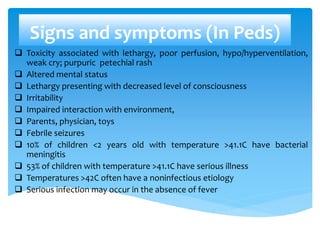 Signs and symptoms (In Peds)
 Toxicity associated with lethargy, poor perfusion, hypo/hyperventilation,
weak cry; purpuric petechial rash
 Altered mental status
 Lethargy presenting with decreased level of consciousness
 Irritability
 Impaired interaction with environment,
 Parents, physician, toys
 Febrile seizures
 10% of children <2 years old with temperature >41.1C have bacterial
meningitis
 53% of children with temperature >41.1C have serious illness
 Temperatures >42C often have a noninfectious etiology
 Serious infection may occur in the absence of fever
 