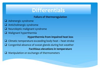 Differentials
Failure of thermoregulation
 Adrenergic syndrome
 Anticholinergic syndrome
 Neuroleptic malignant syndrome
 Malignant hyperthermia
Hyperthermia from impaired heat loss
 Climatic temperature exceeding body heat – heat stroke
 Congenital absence of sweat glands during hot weather
Factitious elevations in temperature
 Manipulation or exchange of thermometers
 