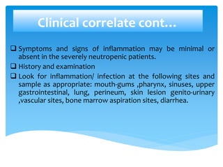 Clinical correlate cont…
 Symptoms and signs of inflammation may be minimal or
absent in the severely neutropenic patients.
 History and examination
 Look for inflammation/ infection at the following sites and
sample as appropriate: mouth-gums ,pharynx, sinuses, upper
gastrointestinal, lung, perineum, skin lesion genito-urinary
,vascular sites, bone marrow aspiration sites, diarrhea.
 