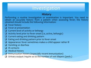 Investigation
History
Performing a routine investigation or examination is important. You need to
obtain an accurate history from a patient when assessing fever; the history
obtained should include the following information:
 Fever history
 Fever at presentation
 Current level of activity or lethargy
 Activity level prior to fever onset (i.e, active, lethargic)
 Current eating and drinking pattern
 Eating and drinking pattern prior to fever onset
 Appearance: fever sometimes makes a child appear rather ill
 Vomiting or diarrhea
 Ill contacts
 Medical history
 Immunization history (especially recent immunization)
 Urinary output: inquire as to the number of wet diapers (peds.)
 