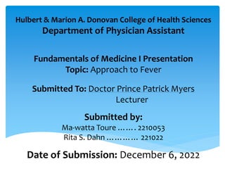 Hulbert & Marion A. Donovan College of Health Sciences
Department of Physician Assistant
Fundamentals of Medicine I Presentation
Topic: Approach to Fever
Submitted To: Doctor Prince Patrick Myers
Lecturer
Submitted by:
Ma-watta Toure ……. 2210053
Rita S. Dahn ………… 221022
Date of Submission: December 6, 2022
 