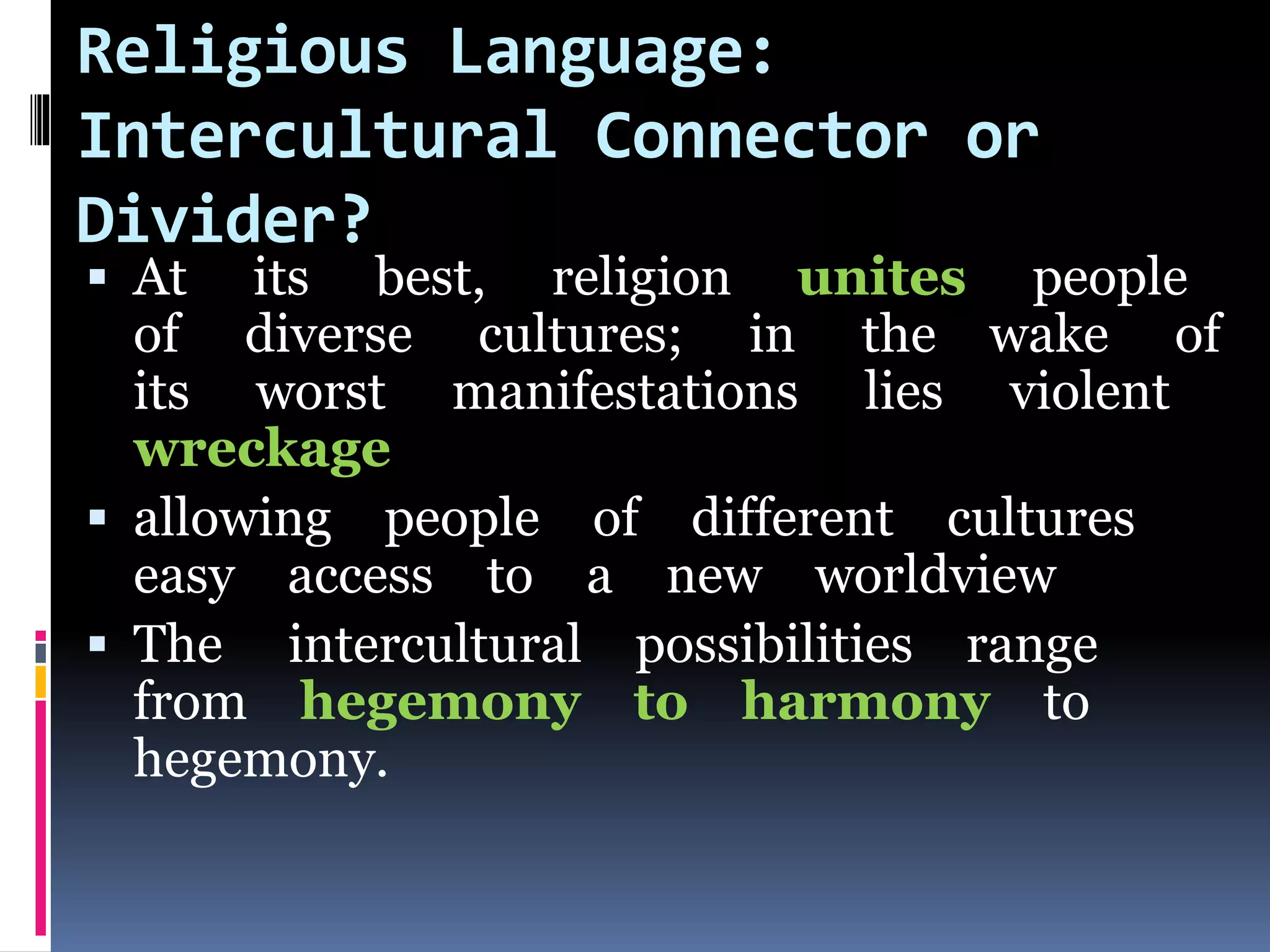 Religious Language:
Intercultural Connector or
Divider?
 At its best, religion unites people
of diverse cultures; in the wake of
its worst manifestations lies violent
wreckage
 allowing people of different cultures
easy access to a new worldview
 The intercultural possibilities range
from hegemony to harmony to
hegemony.
 