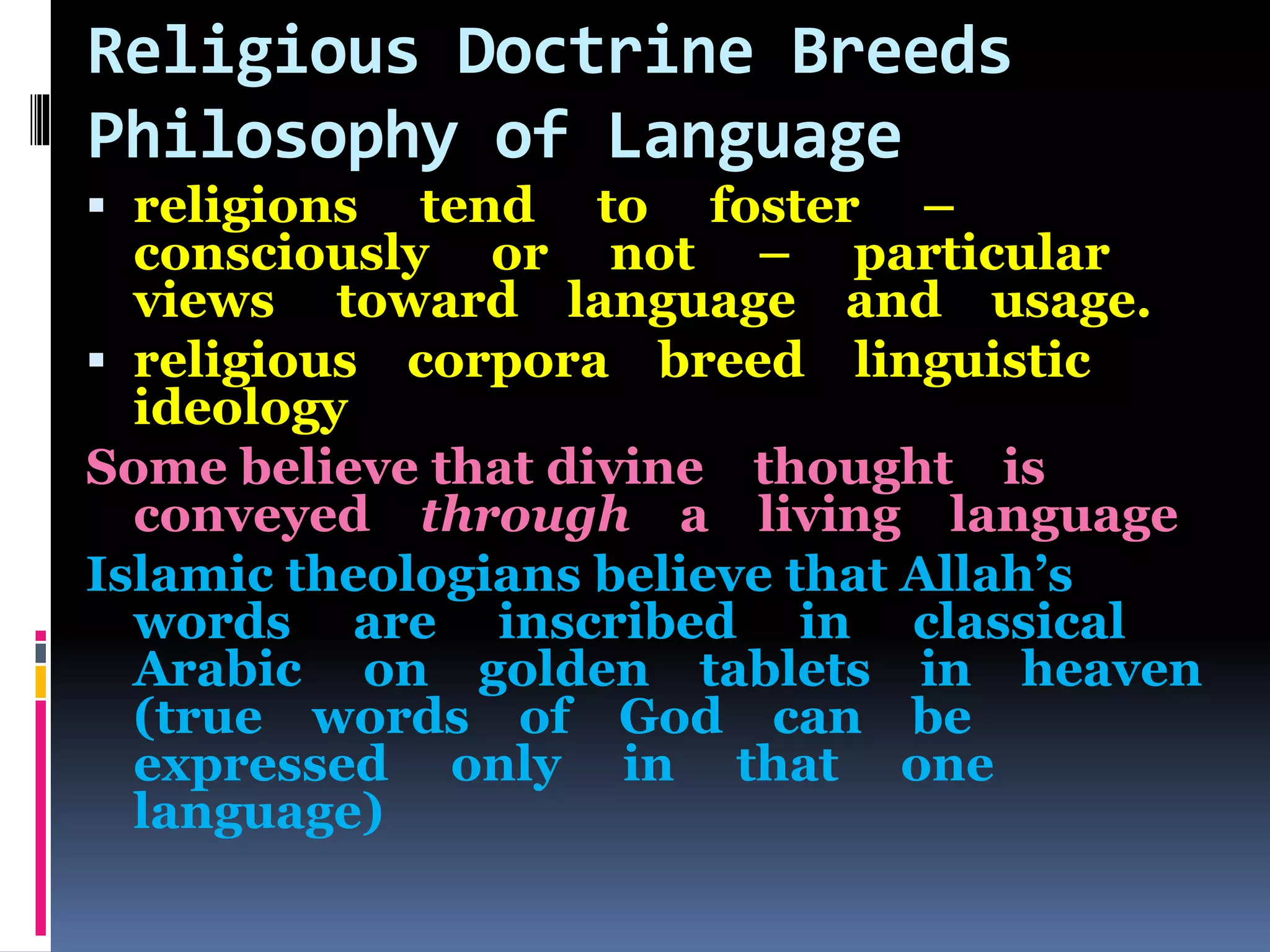 Religious Doctrine Breeds
Philosophy of Language
 religions tend to foster –
consciously or not – particular
views toward language and usage.
 religious corpora breed linguistic
ideology
Some believe that divine thought is
conveyed through a living language
Islamic theologians believe that Allah’s
words are inscribed in classical
Arabic on golden tablets in heaven
(true words of God can be
expressed only in that one
language)
 