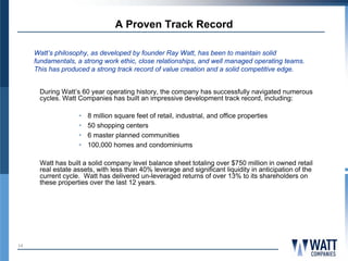 A Proven Track Record

     Watt’s philosophy, as developed by founder Ray Watt, has been to maintain solid
     fundamentals, a strong work ethic, close relationships, and well managed operating teams.
     This has produced a strong track record of value creation and a solid competitive edge.


      During Watt’s 60 year operating history, the company has successfully navigated numerous
      cycles. Watt Companies has built an impressive development track record, including:

                   •   8 million square feet of retail, industrial, and office properties
                   •   50 shopping centers
                   •   6 master planned communities
                   •   100,000 homes and condominiums

      Watt has built a solid company level balance sheet totaling over $750 million in owned retail
      real estate assets, with less than 40% leverage and significant liquidity in anticipation of the
      current cycle. Watt has delivered un-leveraged returns of over 13% to its shareholders on
      these properties over the last 12 years.




10
 