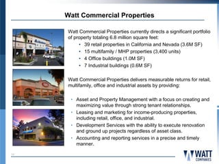 Watt Commercial Properties

     Watt Commercial Properties currently directs a significant portfolio
     of property totaling 6.8 million square feet:
          • 39 retail properties in California and Nevada (3.6M SF)
          • 15 multifamily / MHP properties (3,400 units)
          • 4 Office buildings (1.0M SF)
          • 7 Industrial buildings (0.6M SF)

     Watt Commercial Properties delivers measurable returns for retail,
     multifamily, office and industrial assets by providing:

      • Asset and Property Management with a focus on creating and
        maximizing value through strong tenant relationships.
      • Leasing and marketing for income-producing properties,
        including retail, office, and industrial.
      • Development Services with the ability to execute renovation
        and ground up projects regardless of asset class.
      • Accounting and reporting services in a precise and timely
        manner.
11
 