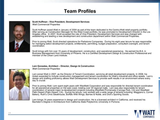 Team Profiles
     Scott Huffman - Vice President, Development Services
     Watt Commercial Properties

     Scott Huffman joined Watt in January of 2004 as part of the team dedicated to the Centro-Watt retail property portfolio.
     After serving as Construction Manager for the West Coast portfolio, he was promoted to Development Director in the Los
     Angeles office. In 2007, Scott accepted the role of Vice President, Development Services and was charged with
     establishing and leading a new development and construction department within Watt Commercial Properties.

     Prior to joining Watt, Scott directed operations for Parkstone Companies. During his eight year tenure he was responsible
     for managing select development projects, entitlements, permitting, budget preparation, consultant oversight, and tenant
     coordination.

     Scott brings with him over 15 years of development, construction, and operational experience. He earned his B.A. in
     Business Management from University of Phoenix. He is a Certified Development Design & Construction Professional and
     member of the Urban Land Institute.



     Lem Gonzales, Architect – Director, Design & Construction
     Watt Commercial Properties

     Lem joined Watt in 2007, as the Director of Tenant Coordination, servicing all retail development projects. In 2008, his
     duties expanded to include construction management and tenant coordination for Watt’s industrial and office assets. Lem’s
     design and drafting proficiency allows Watt Development Services to provide swift results in an environment where every
     day is crucial.

     Prior to joining Watt, Lem spent eight years with Westfield Corporation and was responsible for directed tenant coordination
     for all operational properties on the east coast, totaling over 30 regional malls. Lem was also responsible for tenant
     coordination of several major re-development projects including Westfield Promenade (Canoga Park, CA) and Westfield
     Palm Desert (Palm Desert, CA). During his tenure, Lem worked with a wide range of tenants including: Maggiano’s, Corner
     Bakery, Ruth’s Chris Steakhouse, Buffalo Wild Wings, Barnes & Noble, and Dick’s Sporting Goods.

     Lem brings 14 years experience in design and construction. He is a licensed architect in California, and received his
     Bachelor’s Degree in Architecture from California State Polytechnic University in Pomona.



13
 