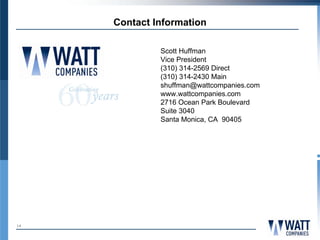 Contact Information

              Scott Huffman
              Vice President
              (310) 314-2569 Direct
              (310) 314-2430 Main
              shuffman@wattcompanies.com
              www.wattcompanies.com
              2716 Ocean Park Boulevard
              Suite 3040
              Santa Monica, CA 90405




14
 