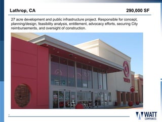 Lathrop, CA                                                                290,000 SF
    27 acre development and public infrastructure project. Responsible for concept,
    planning/design, feasibility analysis, entitlement, advocacy efforts, securing City
    reimbursements, and oversight of construction.




6
 