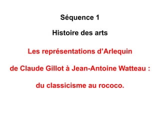 Séquence 1 
Histoire des arts 
Les représentations d’Arlequin 
de Claude Gillot à Jean-Antoine Watteau : 
du style classique au style rococo. 
 