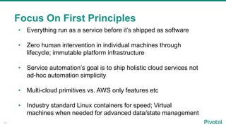 15
Focus On First Principles
• Everything run as a service before it’s shipped as software
• Zero human intervention in individual machines through
lifecycle; immutable platform infrastructure
• Service automation’s goal is to ship holistic cloud services not
ad-hoc automation simplicity
• Multi-cloud primitives vs. AWS only features etc
• Industry standard Linux containers for speed; Virtual
machines when needed for advanced data/state management
 