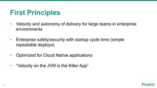 22
First Principles
• Velocity and autonomy of delivery for large teams in enterprise
environments
• Enterprise safety/security with startup cycle time (simple
repeatable deploys)
• Optimized for Cloud Native applications
• “Velocity on the JVM is the Killer App”
 